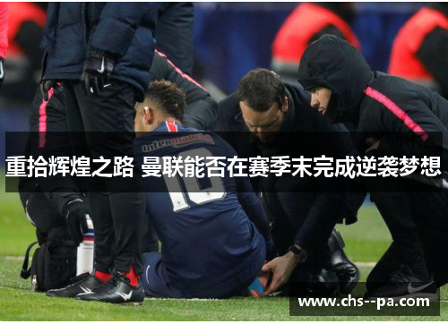 重拾辉煌之路 曼联能否在赛季末完成逆袭梦想