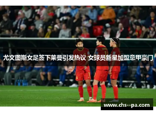 尤文图斯女足签下莱曼引发热议 女球员新星加盟意甲豪门