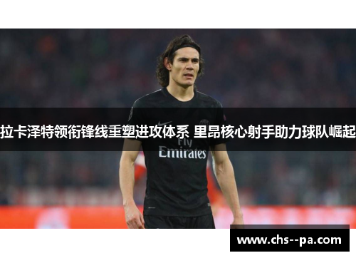 拉卡泽特领衔锋线重塑进攻体系 里昂核心射手助力球队崛起