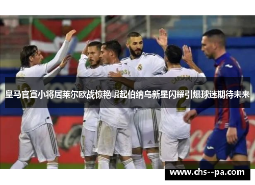 皇马官宣小将居莱尔欧战惊艳崛起伯纳乌新星闪耀引爆球迷期待未来