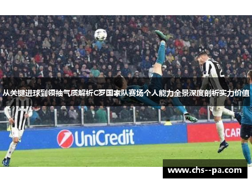 从关键进球到领袖气质解析C罗国家队赛场个人能力全景深度剖析实力价值
