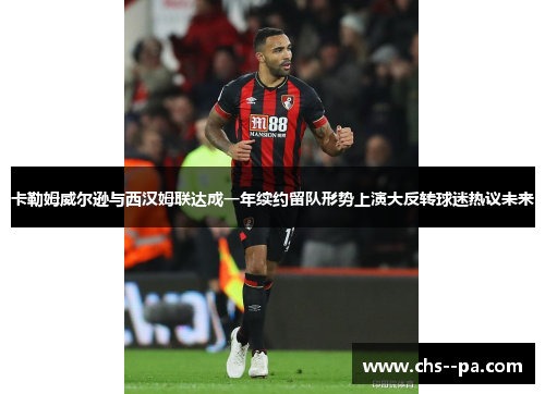 卡勒姆威尔逊与西汉姆联达成一年续约留队形势上演大反转球迷热议未来