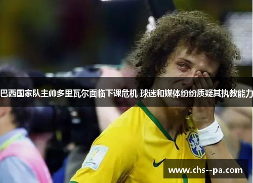 巴西国家队主帅多里瓦尔面临下课危机 球迷和媒体纷纷质疑其执教能力