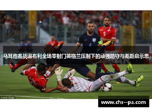 马耳他客战温布利全场零射门英格兰压制下的顽强防守与差距启示思 马耳他客战温布利全场零射门英格兰压制下的顽强防守与差距启示思