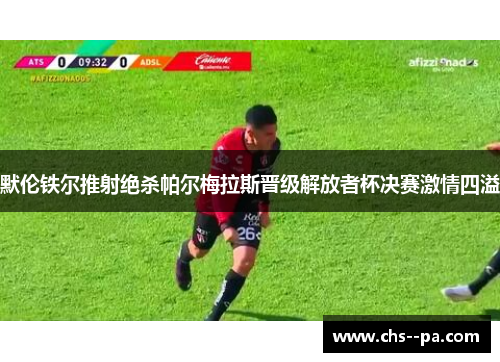 默伦铁尔推射绝杀帕尔梅拉斯晋级解放者杯决赛激情四溢 默伦铁尔推射绝杀帕尔梅拉斯晋级解放者杯决赛激情四溢