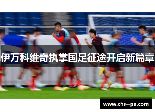 伊万科维奇执掌国足征途开启新篇章 伊万科维奇执掌国足征途开启新篇章